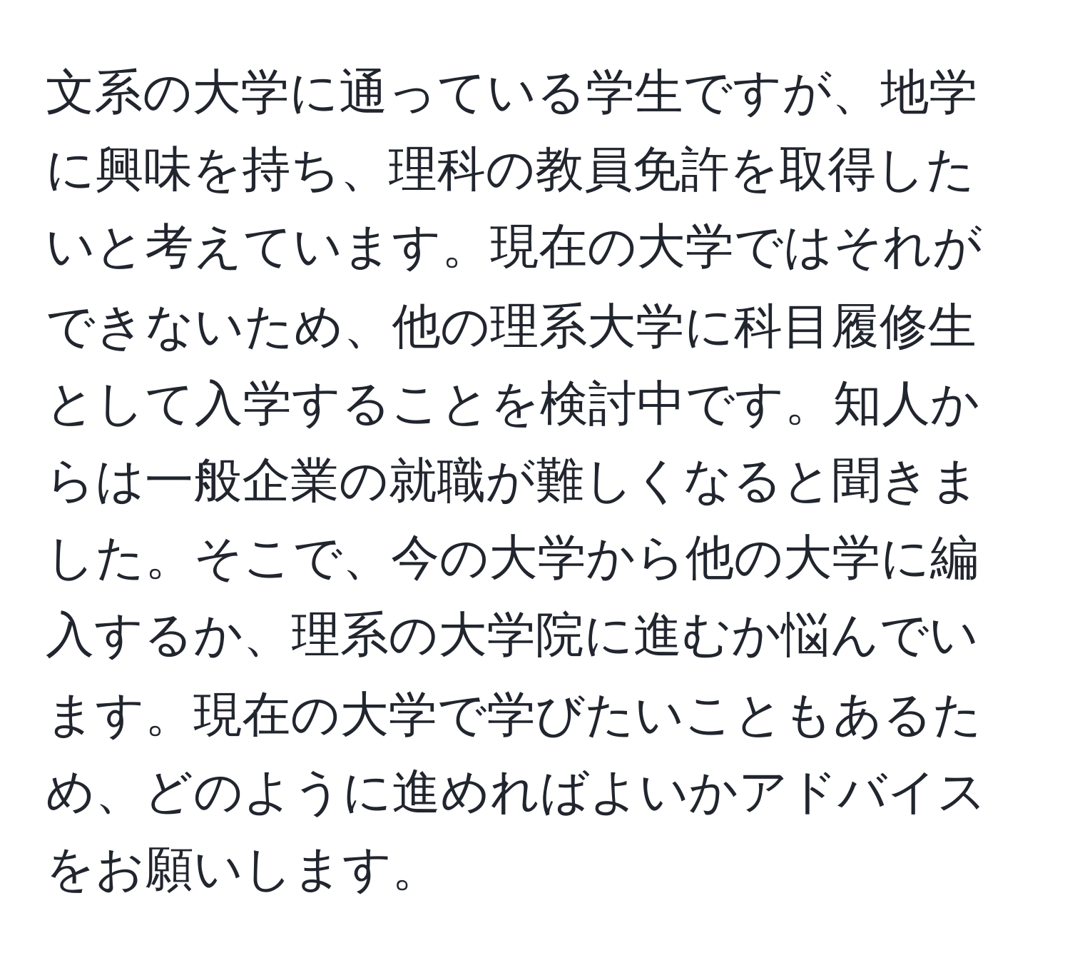 文系の大学に通っている学生ですが、地学に興味を持ち、理科の教員免許を取得したいと考えています。現在の大学ではそれができないため、他の理系大学に科目履修生として入学することを検討中です。知人からは一般企業の就職が難しくなると聞きました。そこで、今の大学から他の大学に編入するか、理系の大学院に進むか悩んでいます。現在の大学で学びたいこともあるため、どのように進めればよいかアドバイスをお願いします。