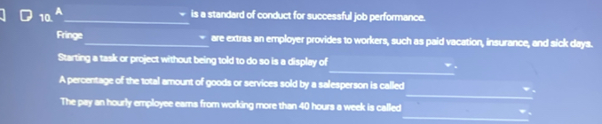 A 
_ 
is a standard of conduct for successful job performance. 
Fringe_ are extras an employer provides to workers, such as paid vacation, insurance, and sick days. 
_ 
Starting a task or project without being told to do so is a display of 
_ 
A percentage of the total amount of goods or services sold by a salesperson is called 
_ 
The pay an hourly employee ears from working more than 40 hours a week is called