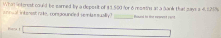 What interest could be earned by a deposit of $1,500 for 6 months at a bank that pays a 4.125%
annual interest rate, compounded semiannually? _Round to the nearest cent. 
Blank 1