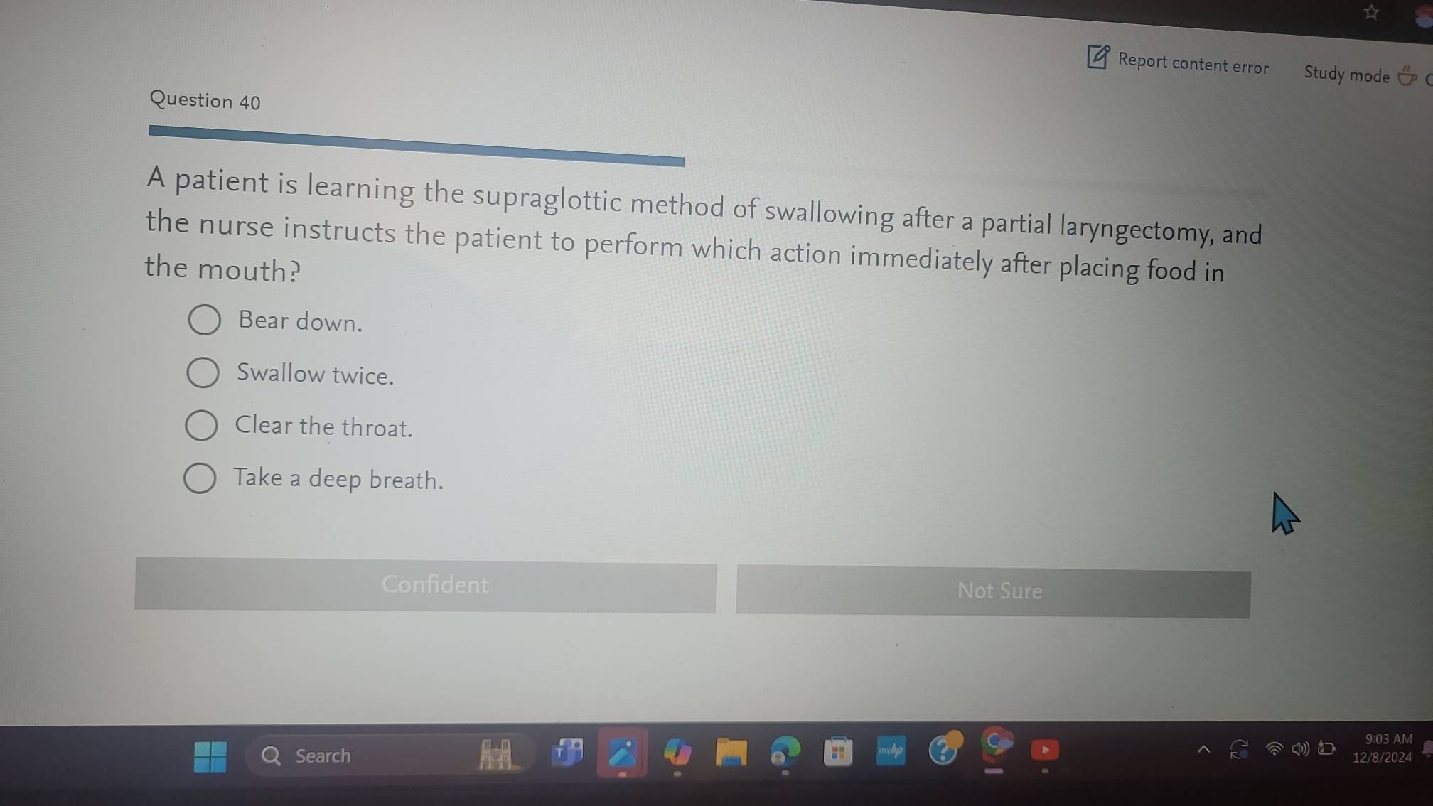 Report content error Study mode
Question 40
A patient is learning the supraglottic method of swallowing after a partial laryngectomy, and
the nurse instructs the patient to perform which action immediately after placing food in
the mouth?
Bear down.
Swallow twice.
Clear the throat.
Take a deep breath.
Confident Not Sure
9:03 AM
Search 2/8/2024