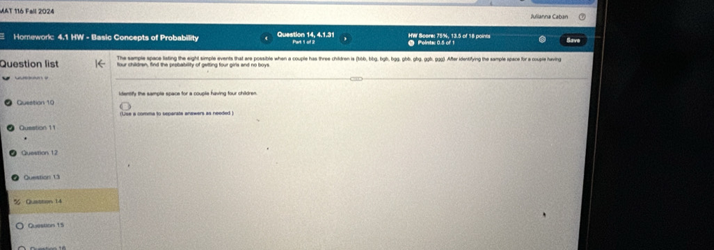 MAT 116 Fall 2024 
Homework: 4.1 HW - Basic Concepts of Probability Question 14, 4.1.31 Part 1 of 2 HW Score: 75%, 13.5 of 18 points 
Save 
Question list The sample space liating the eight simple events that are possible when a couple has three children is (bbb, bbg, bgb, bgg, gbb, gbg, ggb, 929). After identifying the sample space for a couple having 
identify the sample space for a couple having four children. 
Question 10 
(Use a comma to separate answers as needed ) 
Question 11 
Question 12 
Question 13 
Quattion 14 
Question 15