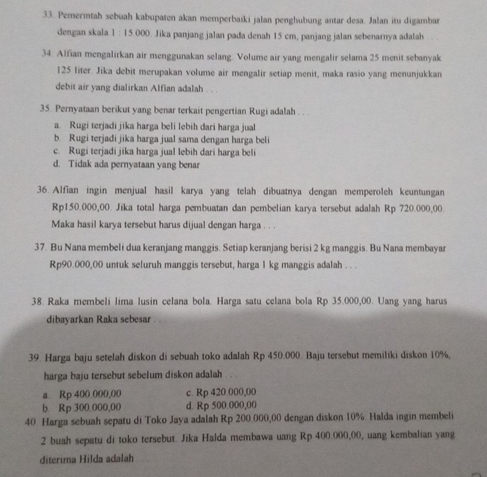 Pemerintah sebuah kabupaten akan memperbaiki jalan penghubung antar desa. Jalan itu digambar
dengan skala 1 : 15.000. Jika panjang jalan pada denah 15 cm, panjang jalan sebenarnya adalah
34. Alfian mengalirkan air menggunakan selang. Volume air yang mengalir selama 25 menit sebanyak
125 liter. Jika debit merupakan volume air mengalir setiap menit, maka rasio yang menunjukkan
debit air yang dialirkan Alfian adalah . . .
35. Pernyataan berikut yang benar terkait pengertian Rugi adalah . . .
a. Rugi terjadi jika harga beli lebih dari harga jual
b. Rugi terjadi jika harga jual sama dengan harga beli
c. Rugi terjadi jika harga jual lebih dari harga beli
d. Tidak ada pernyataan yang benar
36. Alfian ingin menjual hasil karya yang telah dibuatnya dengan memperoleh keuntungan
Rp150.000,00. Jika total harga pembuatan dan pembelian karya tersebut adalah Rp 720.000,00.
Maka hasil karya tersebut harus dijual dengan harga . . .
37. Bu Nana membeli dua keranjang manggis. Setiap keranjang berisi 2 kg manggis. Bu Nana membayar
Rp90.000,00 untuk seluruh manggis tersebut, harga 1 kg manggis adalah . . .
38. Raka membeli lima lusin celana bola. Harga satu celana bola Rp 35.000,00. Uang yang harus
dibayarkan Raka sebesar . . .
39. Harga baju setelah diskon di sebuah toko adalah Rp 450.000. Baju tersebut memiliki diskon 10%,
harga baju tersebut sebelum diskon adalah . . .
a Rp 400.000,00 c. Rp 420 000,00
b. Rp 300.000,00 d. Rp 500.000,00
40. Harga sebuah sepatu di Toko Jaya adalah Rp 200.000,00 dengan diskon 10%. Halda ingin membeli
2 buah sepatu di toko tersebut. Jika Halda membawa uang Rp 400.000,00, uang kembalian yang
diterima Hilda adalah