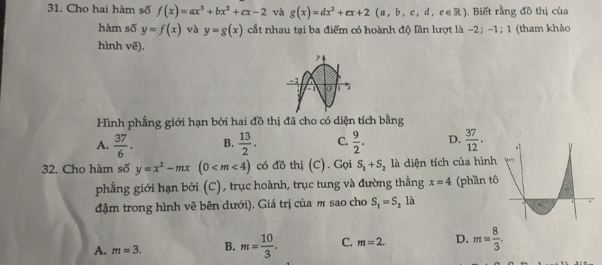 Cho hai hàm số f(x)=ax^3+bx^2+cx-2 và g(x)=dx^2+ex+2(a,b,c,d,e∈ R). Biết rằng đồ thị của
hàm số y=f(x) và y=g(x) cắt nhau tại ba điểm có hoành độ lần lượt là −2; -1; 1 (tham khảo
hình vẽ).
Hình phẳng giới hạn bởi hai đồ thị đã cho có diện tích bằng
C.
A.  37/6 .  13/2 .  9/2 .  37/12 . 
B.
D.
32. Cho hàm số y=x^2-mx(0 có đồ thị (C). Gọi S_1+S_2 là diện tích của hình
phẳng giới hạn bởi (C), trục hoành, trục tung và đường thẳng x=4 (phần t
đậm trong hình vẽ bên dưới). Giá trị của m sao cho S_1=S_2 là
A. m=3.
B. m= 10/3 . C. m=2. D. m= 8/3 .