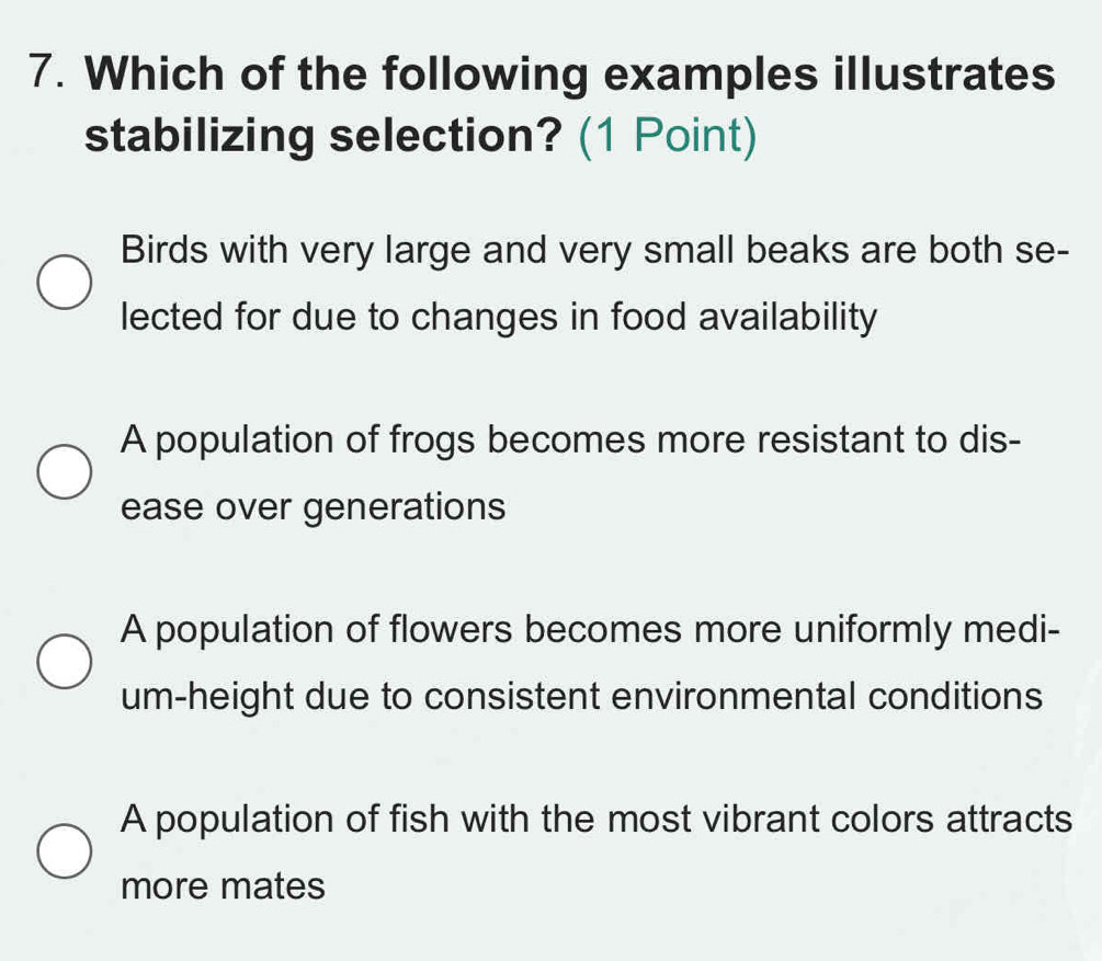 Which of the following examples illustrates
stabilizing selection? (1 Point)
Birds with very large and very small beaks are both se-
lected for due to changes in food availability
A population of frogs becomes more resistant to dis-
ease over generations
A population of flowers becomes more uniformly medi-
um-height due to consistent environmental conditions
A population of fish with the most vibrant colors attracts
more mates