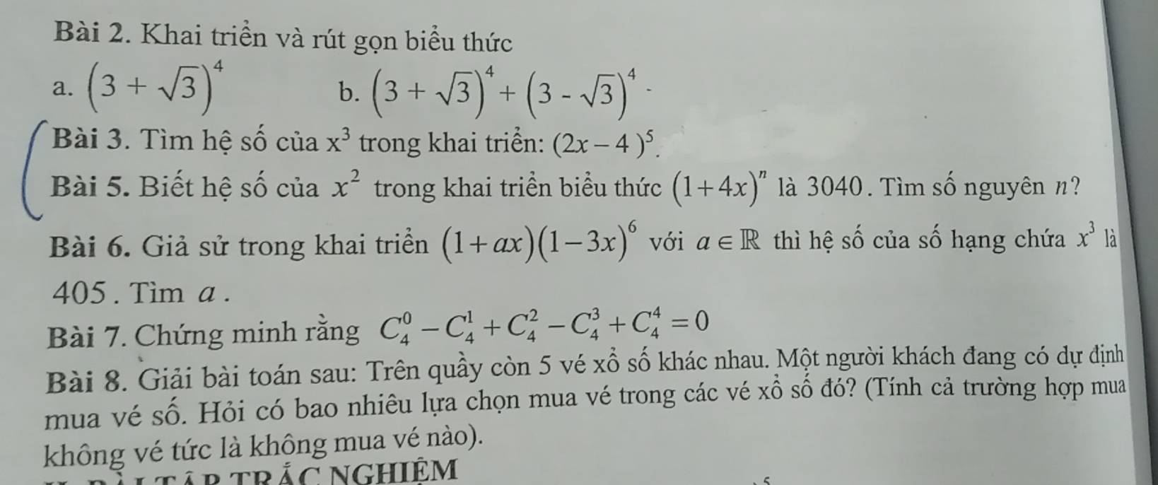 Khai triền và rút gọn biểu thức 
a. (3+sqrt(3))^4 (3+sqrt(3))^4+(3-sqrt(3))^4-
b. 
Bài 3. Tìm hệ số của x^3 trong khai triển: (2x-4)^5. 
Bài 5. Biết hệ số của x^2 trong khai triền biểu thức (1+4x)^n là 3040. Tìm số nguyên n? 
Bài 6. Giả sử trong khai triển (1+ax)(1-3x)^6 với a∈ R thì hệ số của số hạng chứa x^3 là 
405 . Tim a. 
Bài 7. Chứng minh rằng C_4^0-C_4^1+C_4^2-C_4^3+C_4^4=0
Bài 8. Giải bài toán sau: Trên quầy còn 5 vé xổ số khác nhau. Một người khách đang có dự định 
mua vé số. Hỏi có bao nhiêu lựa chọn mua vé trong các vé xổ số đó? (Tính cả trường hợp mua 
không vé tức là không mua vé nào).