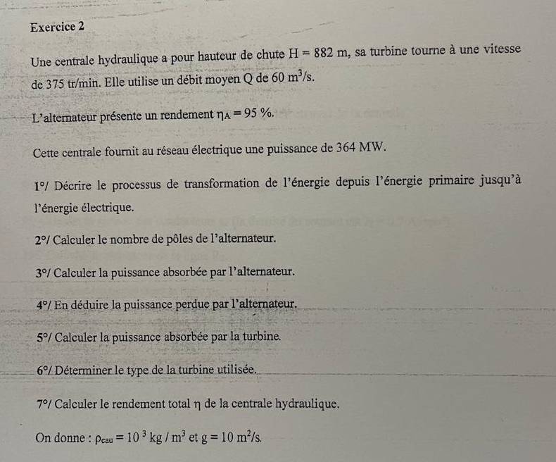 Une centrale hydraulique a pour hauteur de chute H=882m , sa turbine tourne à une vitesse 
de 375 tr/min. Elle utilise un débit moyen Q de 60m^3/s. 
L'alternateur présente un rendement eta _A=95% , 
Cette centrale fournit au réseau électrique une puissance de 364 MW.
1°/ Décrire le processus de transformation de l'énergie depuis l'énergie primaire jusqu'à 
l'énergie électrique.
2°/ Calculer le nombre de pôles de l'alternateur.
3°/ Calculer la puissance absorbée par l'alternateur.
4°/ En déduire la puissance perdue par l'alternateur.
5°/ Calculer la puissance absorbée par la turbine.
6 º / Déterminer le type de la turbine utilisée.
7°/ Calculer le rendement total η de la centrale hydraulique. 
On donne : rho _cau=10^3kg/m^3 et g=10m^2/s.