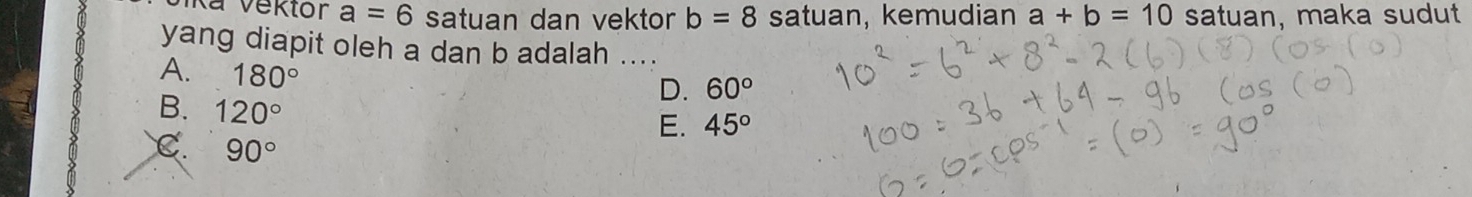 Vika Vektor a=6 satuan dan vektor b=8 satuan, kemudian a+b=10 satuan, maka sudut
yang diapit oleh a dan b adalah ....
A. 180°
D. 60°
B. 120°
E. 45°
C. 90°