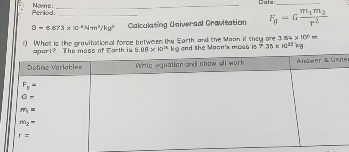 Name: _Date:_
Period:
G=6.673* 10^(-11)N· m^2/kg^2 _ Calculating Universal Gravitation F_g=Gfrac m_1m_2r^2
I) What is the gravitational force between the Earth and the Moon if they are 3.84* 10^8m
apart? The mass of Earth is 5.98* 10^(24)kg and the Moon's mass is 7.35* 10^(22)kg
te