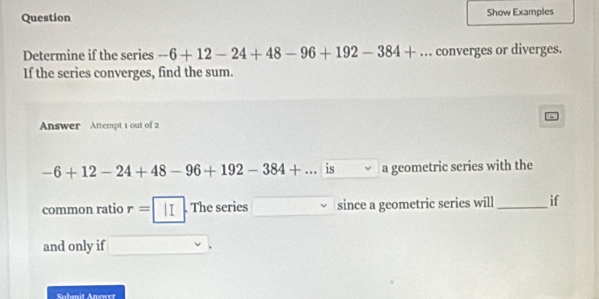 Question Show Examples 
Determine if the series -6+12-24+48-96+192-384+... converges or diverges. 
If the series converges, find the sum. 
Answer Attempt 1 out of 2
-6+12-24+48-96+192-384+... is a geometric series with the 
common ratio r=| II . The series since a geometric series will _if 
and only if 
Submit Answrt