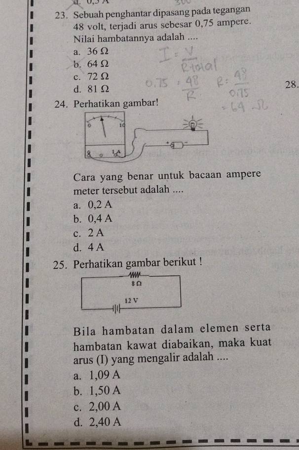 0,5 A
23. Sebuah penghantar dipasang pada tegangan
48 volt, terjadi arus sebesar 0,75 ampere.
Nilai hambatannya adalah ....
a. 36Ω
b. 64 Ω
c. 72 Ω
d. 81Ω 28.
24. Perhatikan gambar!
Cara yang benar untuk bacaan ampere
meter tersebut adalah ....
a. 0,2 A
b. 0,4 A
c. 2 A
d. 4 A
25. Perhatikan gambar berikut !
8Ω
12 V
Bila hambatan dalam elemen serta
hambatan kawat diabaikan, maka kuat
arus (I) yang mengalir adalah ....
a. 1,09 A
b. 1,50 A
c. 2,00 A
d. 2,40 A