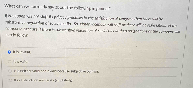 What can we correctly say about the following argument?
If Facebook will not shift its privacy practices to the satisfaction of congress then there will be
substantive regulation of social media. So, either Facebook will shift or there will be resignations at the
company, because if there is substantive regulation of social media then resignations at the company will
surely follow.
It is invalid.
It is valid.
It is neither valid nor invalid because subjective opinion.
It is a structural ambiguity (amphiboly).