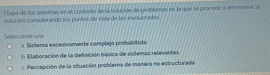 Etapa de los sistemas en el contexto de la solución de problemas en la que se procede a determinar la
solución considerando los puntos de vista de los involucrados.
Seleccione una:
a. Sistema excesivamente complejo probabilista
b. Elaboración de la definición básica de sistemas relevantes
c. Percepción de la situación problema de manera no estructurada