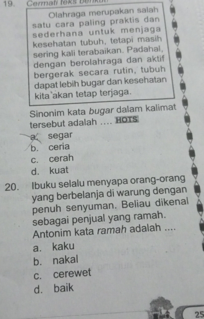 Cermati teks benk
Olahraga merupakan salah
satu cara paling praktis dan
sederhana untuk menjaga
kesehatan tubuh, tetapi masih
sering kali terabaikan. Padahal,
dengan berolahraga dan aktif
bergerak secara rutin, tubuh
dapat lebih bugar dan kesehatan
kita akan tetap terjaga.
Sinonim kata bugar dalam kalimat
tersebut adalah .... HOTS
a segar
b. ceria
c. cerah
d. kuat
20. Ibuku selalu menyapa orang-orang
yang berbelanja di warung dengan
penuh senyuman. Beliau dikenal
sebagai penjual yang ramah.
Antonim kata ramah adalah ....
a. kaku
bù nakal
c. cerewet
d. baik
25