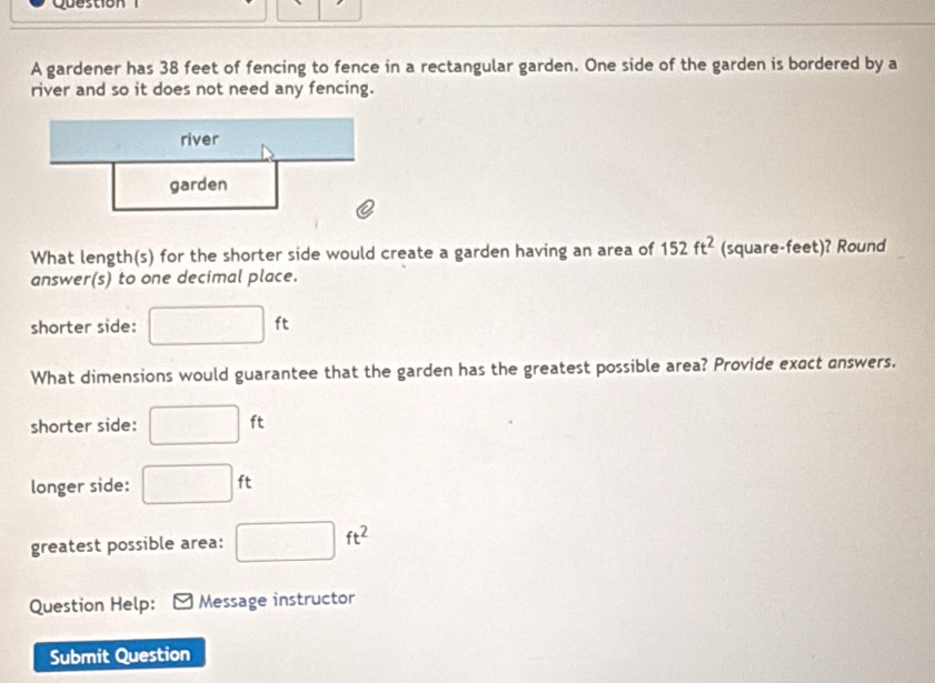 gardener has 38 feet of fencing to fence in a rectangular garden. One side of the garden is bordered by a 
river and so it does not need any fencing. 
What length(s) for the shorter side would create a garden having an area of 152ft^2 (square-feet)? Round 
answer(s) to one decimal place. 
shorter side: □ ft
What dimensions would guarantee that the garden has the greatest possible area? Provide exact answers. 
shorter side: □ ft
longer side: □ ft
greatest possible area: □ ft^2
Question Help: Message instructor 
Submit Question