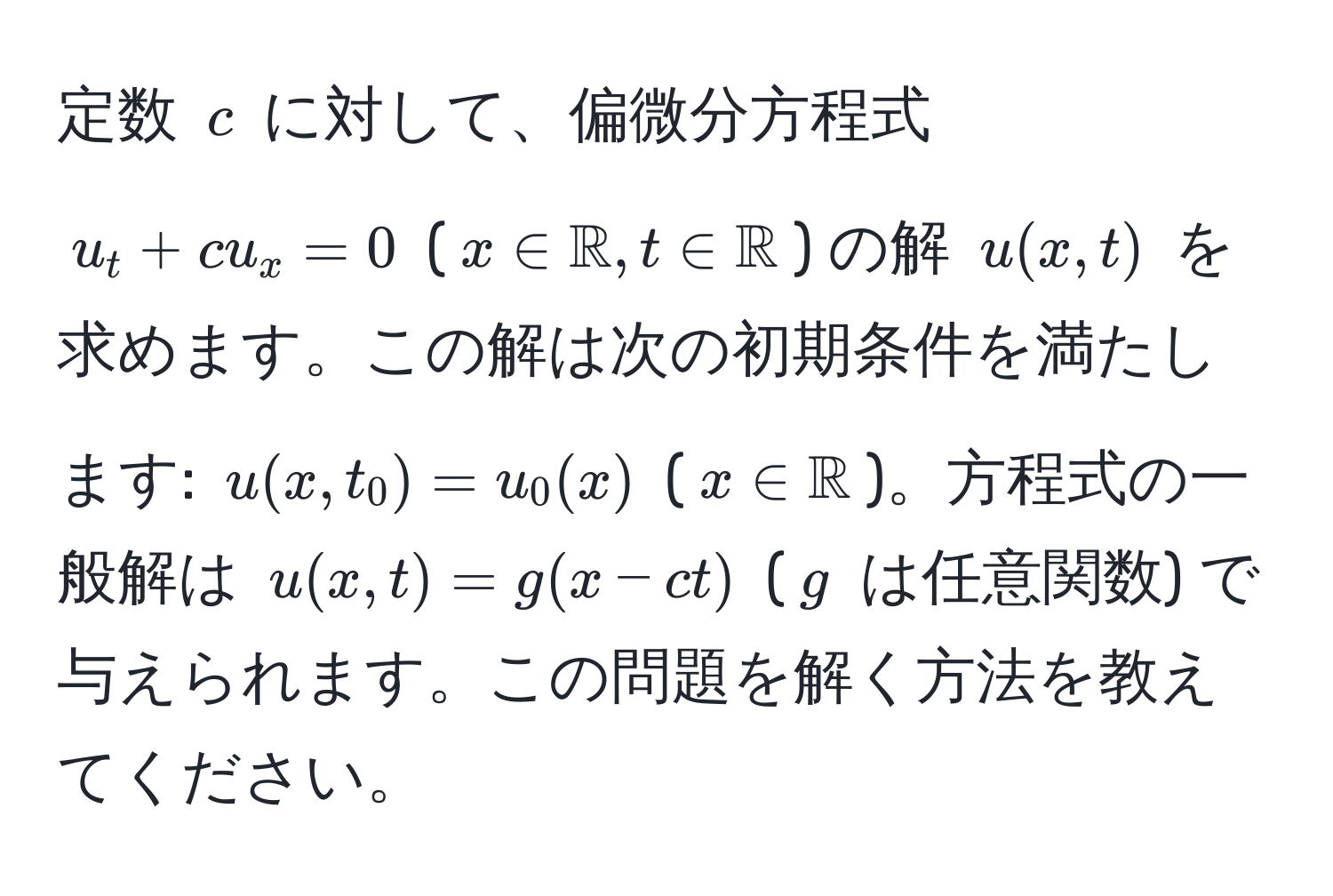 定数 $c$ に対して、偏微分方程式 $u_t + cu_x = 0$ ($x ∈ mathbbR, t ∈ mathbbR$) の解 $u(x,t)$ を求めます。この解は次の初期条件を満たします: $u(x,t_0) = u_0(x)$ ($x ∈ mathbbR$)。方程式の一般解は $u(x,t) = g(x - ct)$ ($g$ は任意関数) で与えられます。この問題を解く方法を教えてください。