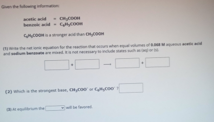 Given the following information: 
acetic acid =CH_3COOH
benzoic acid =C_6H_5COOH
C₆H₃COOH is a stronger acid than CH₃COOH
(1) Write the net ionic equation for the reaction that occurs when equal volumes of 0.068 M aqueous acetic acid 
and sodium benzoate are mixed. It is not necessary to include states such as (aq) or (s).
□ +□ to □ +□
(2) Which is the strongest base, CH_3COO^- or C_6H_5COO^-?□
(3) At equilibrium the □ will be favored.