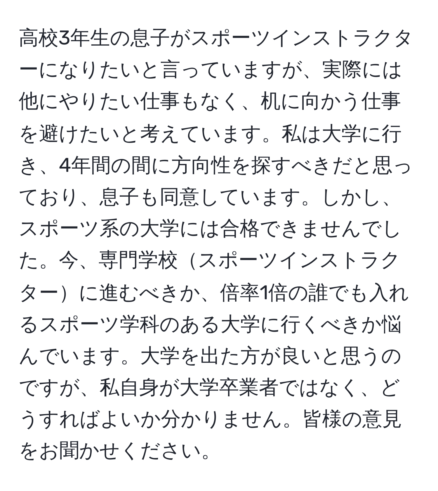 高校3年生の息子がスポーツインストラクターになりたいと言っていますが、実際には他にやりたい仕事もなく、机に向かう仕事を避けたいと考えています。私は大学に行き、4年間の間に方向性を探すべきだと思っており、息子も同意しています。しかし、スポーツ系の大学には合格できませんでした。今、専門学校スポーツインストラクターに進むべきか、倍率1倍の誰でも入れるスポーツ学科のある大学に行くべきか悩んでいます。大学を出た方が良いと思うのですが、私自身が大学卒業者ではなく、どうすればよいか分かりません。皆様の意見をお聞かせください。