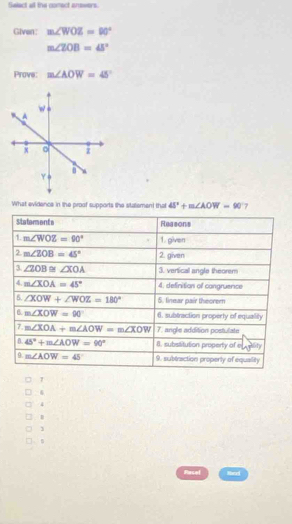 Salect al the conect answers.
Given: m∠ WOZ=90°
m∠ ZOB=45°
Prove: m∠ AOW=45°
What evidence in the proof supports the statement that 45^2+m∠ AOW=90 7
Statements Reasons
D m∠ WOZ=90° 1. given
2 m∠ 2OB=45° 2. given
3. ∠ ZOB≌ ∠ XOA 3. vertical angle theorem
4. m∠ XOA=45° 4. definition of congruence
6. ∠ XOW+∠ WOZ=180° 5. linear pair theorern
B. m∠ XOW=90° 6. subtraction property of equality
7. m∠ XOA+m∠ AOW=m∠ XOW 7. angle addition postulate
B. 45°+m∠ AOW=90° 8. subsititution property of e eity
9. m∠ AOW=45° 9. subeaction properly of equality
7
6
4
1
. 。
Racel