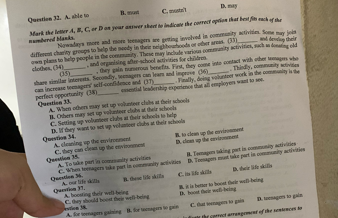 D. may
B. must
Question 32. A. able to C. mustn't
Mark the letter A, B, C, or D on your answer sheet to indicate the correct option that best fits each of the
numbered blanks. Nowadays more and more teenagers are getting involved in community activities. Some may join
different charity groups to help the needy in their neighbourhoods or other areas. (33) and develop their
own plans to help people in the community. These may include various community activities, such as donating old
clothes, (34)_ , and organising after-school activities for children.
(35) , they gain numerous benefits. First, they come into contact with other teenagers who
share similar interests. Secondly, teenagers can learn and improve (36) _. Thirdly, community activities
can increase teenagers' self-confidence and (37) . Finally, doing volunteer work in the community is the
perfect opportunity (38)_ essential leadership experience that all employers want to see.
Question 33.
A. When others may set up volunteer clubs at their schools
B. Others may set up volunteer clubs at their schools
C. Setting up volunteer clubs at their schools to help
D. If they want to set up volunteer clubs at their schools
A. cleaning up the environment B. to clean up the environment
Question 34.
C. they can clean up the environment D. clean up the environment
A. To take part in community activities B. Teenagers taking part in community activities
Question 35.
C. When teenagers take part in community activities D. Teenagers must take part in community activities
A. our life skills B. these life skills C. its life skills D. their life skills
Question 36.
Question 37.
B. it is better to boost their well-being
A. boosting their well-being
C. they should boost their well-being D. boost their well-being
A. for teenagers gaining B. for teenagers to gain C. that teenagers to gain D. teenagers to gain
estion 38.
digata the correct arrangement of the sentences to