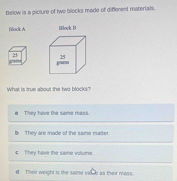 Below is a picture of two blocks made of different materials.
Block A Block B

What is true about the two blocks?
a They have the same mass.
b They are made of the same matter.
c They have the same volume.
d Their weight is the same vale as their mass.