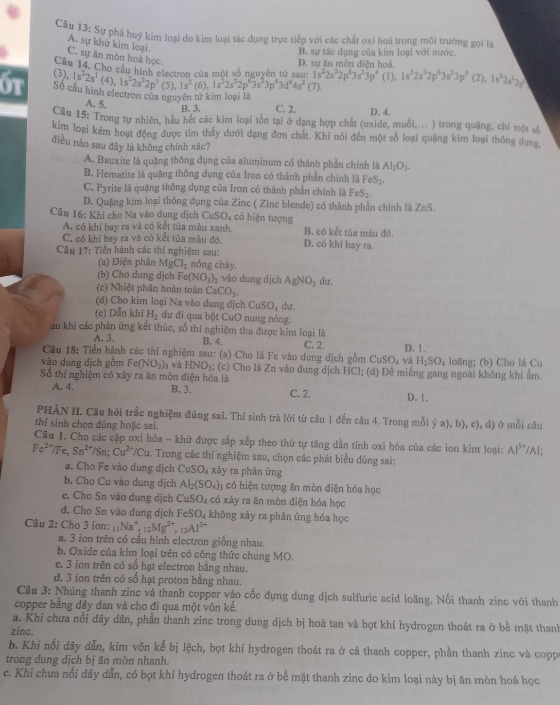 Sự phá huỷ kim loại do kim loại tác dụng trực tiếp với các chất oxỉ hoá trong môi trường gọi là
A. sự khử kim loại.
B. sự tác dụng của kim loại với nước.
C. sự ăn mòn hoá học.
D. sự ăn mòn điện hoá.
Câu 14. Cho cầu h
(3), 1s^22s^1(4),1s^22s^22p^1(5),1s^2(6),1s^2(6),1s^2(6),1s^224s^2(7).s^23p^63d^64s^2(7). a  một số nguyên tử sau: 1s^22s^22p^63s^23p^4 (1), 1s^22s^22p^63s^23p^5 (2), 1s^22s^22p
6t Số cấu hình electron của nguyên tử kim loại là
A. 5.
B. 3. C. 2. D. 4.
Câu 15: Trong tự nhiên, hầu hết các kim loại tồn tại ở dạng hợp chất (oxide, muối,... ) trong quặng, chỉ một số
kim loại kém hoạt động được tìm thấy dưới dạng đơn chất. Khi nói đến một số loại quặng kim loại thông dụng,
điều nào sau đây là không chính xác?
A. Bauxite là quặng thông dụng của aluminum có thành phần chính là Al_2O_3.
B. Hematite là quặng thông dụng của Iron có thành phần chính là FeS₂.
C. Pyrite là quặng thông dụng của Iron có thành phần chính là FeS₂.
D. Quặng kim loại thông dụng của Zinc ( Zinc blende) có thành phần chính là ZnS.
Câu 16: Khi cho Na vào dụng dịch Cí 1SO_4 có hiện tượng
A. có khí bay ra và có kết tủa màu xanh, B. có kết tủa màu đỏ.
C. có khí bay ra và có kết tủa màu đỏ. D. có khí bay ra.
Câu 17: Tiến hành các thí nghiệm sau:
(a) Điện phân MgCl_2 nóng chảy.
(b) Cho dung dịch Fe(NO_3)_2 vào dung dịch AgN O du.
(c) Nhiệt phân hoàn toàn CaCO_3.
(d) Cho kim loại Na vào dung dịch CuSO_4 du.
(e) Dẫn khí H_2 dư đi qua bột CuO nung nóng.
au khi các phản ứng kết thúc, số thí nghiệm thu được kim loại là
A. 3. B. 4. C. 2. D. 1.
Câu 18: Tiến hành các thí nghiệm sau: (a) Cho lá Fe vào dung dịch gồm CuSO_4 và H_2SO_4 loãng; (b) Cho lá Cu
vào dung dịch gồm Fe(NO_3)_3 và HNO_3; (c) Cho lá Zn vào dung dịch HCl; (d) Để miếng gang ngoài không khí ẩm.
Số thí nghiệm có xây ra ăn mòn điện hóa là
A. 4. B. 3. C. 2.
D. 1.
PHÀN II. Câu hỏi trắc nghiệm đúng sai. Thí sinh trả lời từ câu 1 đến câu 4. Trong mỗi ý a), b), c), d) ở mỗi câu
thí sinh chọn đúng hoặc sai.
Câu 1. Cho các cặp oxi hóa - khử được sắp xếp theo thứ tự tăng dần tính oxi hóa của các ion kim loại: A1^(3+)/Al.
Fe^(2+)/Fe,Sn^(2+)/Sn;Cu^(2+)/Cu. Trong các thí nghiệm sau, chọn các phát biểu đúng sai:
a. Cho Fe vào dung dịch CuSO_4 xảy ra phản ứng
b. Cho Cu vào dung dịch Al_2(SO_4) 3 có hiện tượng ăn mòn điện hóa học
c. Cho Sn vào dung dịch CuSO_4 có xảy ra ăn mòn điện hóa học
d. Cho Sn vào dung dịch 1 FeSO_4 không xảy ra phản ứng hóa học
Câu 2: Cho 3 ion: _11Na^+,_12Mg^(2+),_13Al^(3+)
a. 3 ion trên có cấu hình electron giống nhau.
b. Oxide của kim loại trên có công thức chung MO.
c. 3 ion trên có số hạt electron bằng nhau.
d. 3 ion trên có số hạt proton bằng nhau.
Câu 3: Nhúng thanh zinc và thanh copper vào cốc đựng dung dịch sulfuric acid loãng. Nối thanh zinc với thanh
copper bằng dây dan và cho đi qua một vôn kế.
a. Khi chưa nối dây dân, phần thanh zinc trong dung dịch bị hoà tan và bọt khí hydrogen thoát ra ở bề mặt thanh
zinc.
b. Khi nối dây dẫn, kim vôn kế bị lệch, bọt khí hydrogen thoát ra ở cả thanh copper, phần thanh zinc và coppa
trong dung dịch bị ăn mòn nhanh.
c. Khi chưa nối dây dẫn, có bọt khí hydrogen thoát ra ở bề mặt thanh zinc do kim loại này bị ăn mòn hoá học