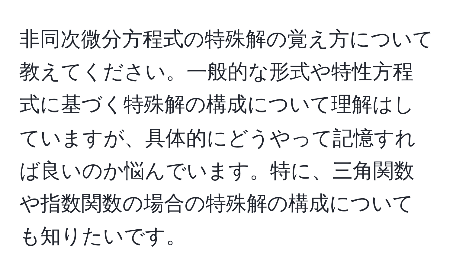 非同次微分方程式の特殊解の覚え方について教えてください。一般的な形式や特性方程式に基づく特殊解の構成について理解はしていますが、具体的にどうやって記憶すれば良いのか悩んでいます。特に、三角関数や指数関数の場合の特殊解の構成についても知りたいです。