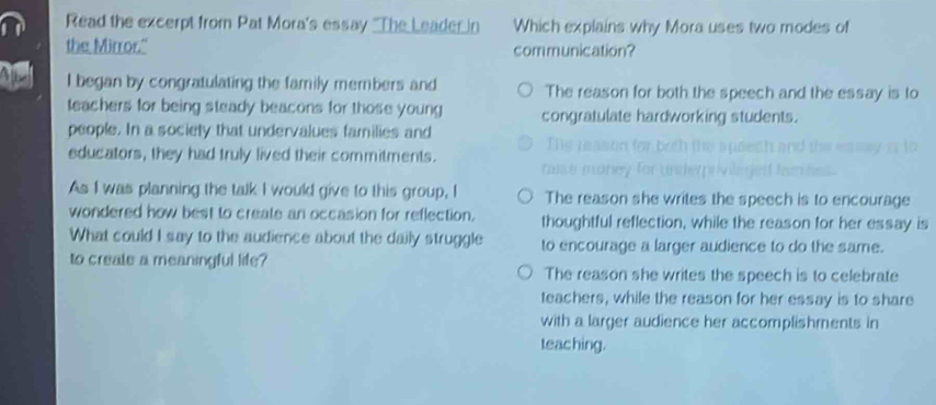 Read the excerpt from Pat Mora's essay "The Leader in Which explains why Mora uses two modes of
the Mirror." communication?
Abe I began by congratulating the family members and The reason for both the speech and the essay is to
teachers for being steady beacons for those young congratulate hardworking students.
people. In a society that undervalues families and
educators, they had truly lived their commitments.
nalse nor
As I was planning the talk I would give to this group, I The reason she writes the speech is to encourage
wondered how best to create an occasion for reflection. thoughtful reflection, while the reason for her essay is
What could I say to the audience about the daily struggle to encourage a larger audience to do the same.
to create a meaningful life?
The reason she writes the speech is to celebrate
teachers, while the reason for her essay is to share
with a larger audience her accomplishments in
teac hing.