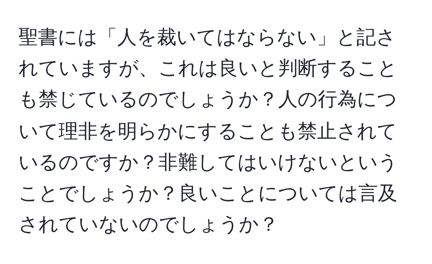 聖書には「人を裁いてはならない」と記されていますが、これは良いと判断することも禁じているのでしょうか？人の行為について理非を明らかにすることも禁止されているのですか？非難してはいけないということでしょうか？良いことについては言及されていないのでしょうか？