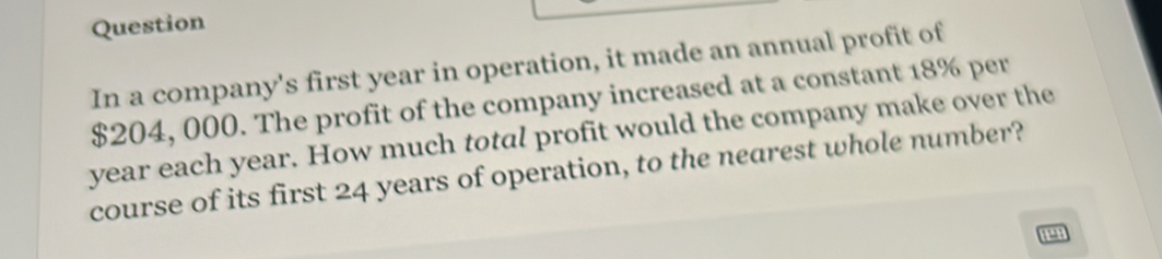 Question 
In a company's first year in operation, it made an annual profit of
$204, 000. The profit of the company increased at a constant 18% per
year each year. How much total profit would the company make over the 
course of its first 24 years of operation, to the nearest whole number?