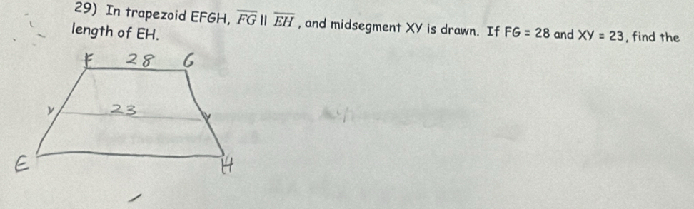 In trapezoid EFGH, overline FGparallel overline EH , and midsegment XY is drawn. If 
length of EH. FG=28 and XY=23 , find the