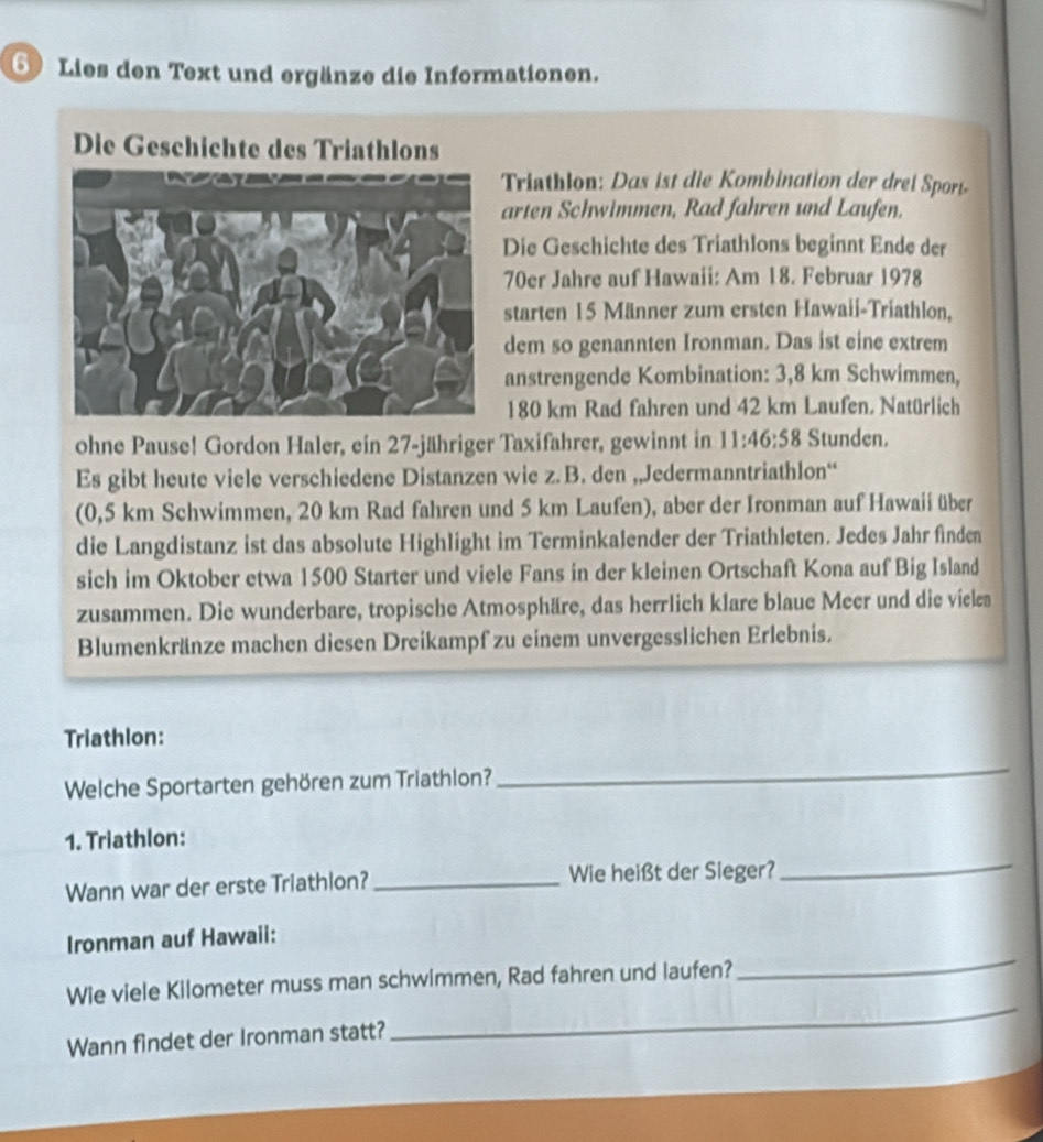 Lies den Text und ergänze die Informationen. 
Die Geschichte des Triathlons 
Triathlon: Das ist die Kombination der drei Sport 
arten Schwimmen, Rad fahren und Laufen. 
Die Geschichte des Triathlons beginnt Ende der 
70er Jahre auf Hawaii: Am 18. Februar 1978 
starten 15 Männer zum ersten Hawaii-Triathlon, 
dem so genannten Ironman. Das ist eine extrem 
anstrengende Kombination: 3,8 km Schwimmen,
180 km Rad fahren und 42 km Laufen, Natürlich 
ohne Pause! Gordon Haler, ein 27 -jähriger Taxifahrer, gewinnt in 11:46:58 Stunden. 
Es gibt heute viele verschiedene Distanzen wie z. B. den „Jedermanntriathlon“ 
(0,5 km Schwimmen, 20 km Rad fahren und 5 km Laufen), aber der Ironman auf Hawaii über 
die Langdistanz ist das absolute Highlight im Terminkalender der Triathleten. Jedes Jahr finden 
sich im Oktober etwa 1500 Starter und viele Fans in der kleinen Ortschaft Kona auf Big Island 
zusammen. Die wunderbare, tropische Atmosphäre, das herrlich klare blaue Meer und die viele 
Blumenkränze machen diesen Dreikampf zu einem unvergesslichen Erlebnis. 
Triathlon: 
Welche Sportarten gehören zum Triathlon? 
_ 
1. Triathlon: 
Wann war der erste Triathlon?_ Wie heißt der Sieger? 
_ 
Ironman auf Hawaii: 
Wie viele Kilometer muss man schwimmen, Rad fahren und laufen? 
_ 
Wann findet der Ironman statt? 
_