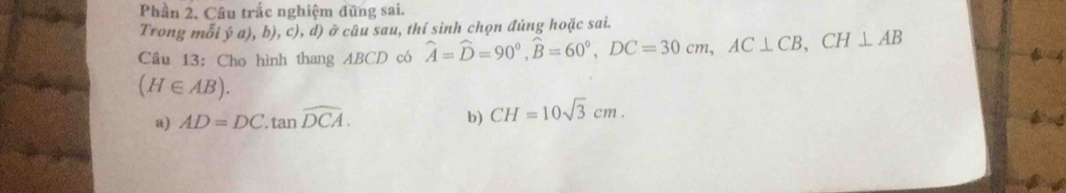 Phần 2. Câu trắc nghiệm đứng sai.
Trong mỗi ý a), b), c), d) ở câu sau, thí sinh chọn đúng hoặc sai.
Câu 13: Cho hình thang ABCD có widehat A=widehat D=90°, widehat B=60°, DC=30cm, AC⊥ CB, CH⊥ AB
(H∈ AB).
a) AD=DC.tan widehat DCA.
b) CH=10sqrt(3)cm.