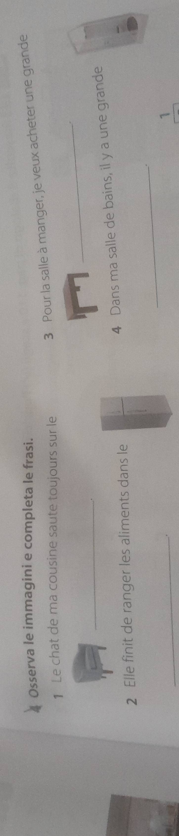 Osserva le immagini e completa le frasi. 
3 Pour la salle à manger, je veux acheter une grande 
_ 
1 Le chat de ma cousine saute toujours sur le 
_ 
4 Dans ma salle de bains, il y a une grande 
2 Elle finit de ranger les aliments dans le 
_ 
_ 
1