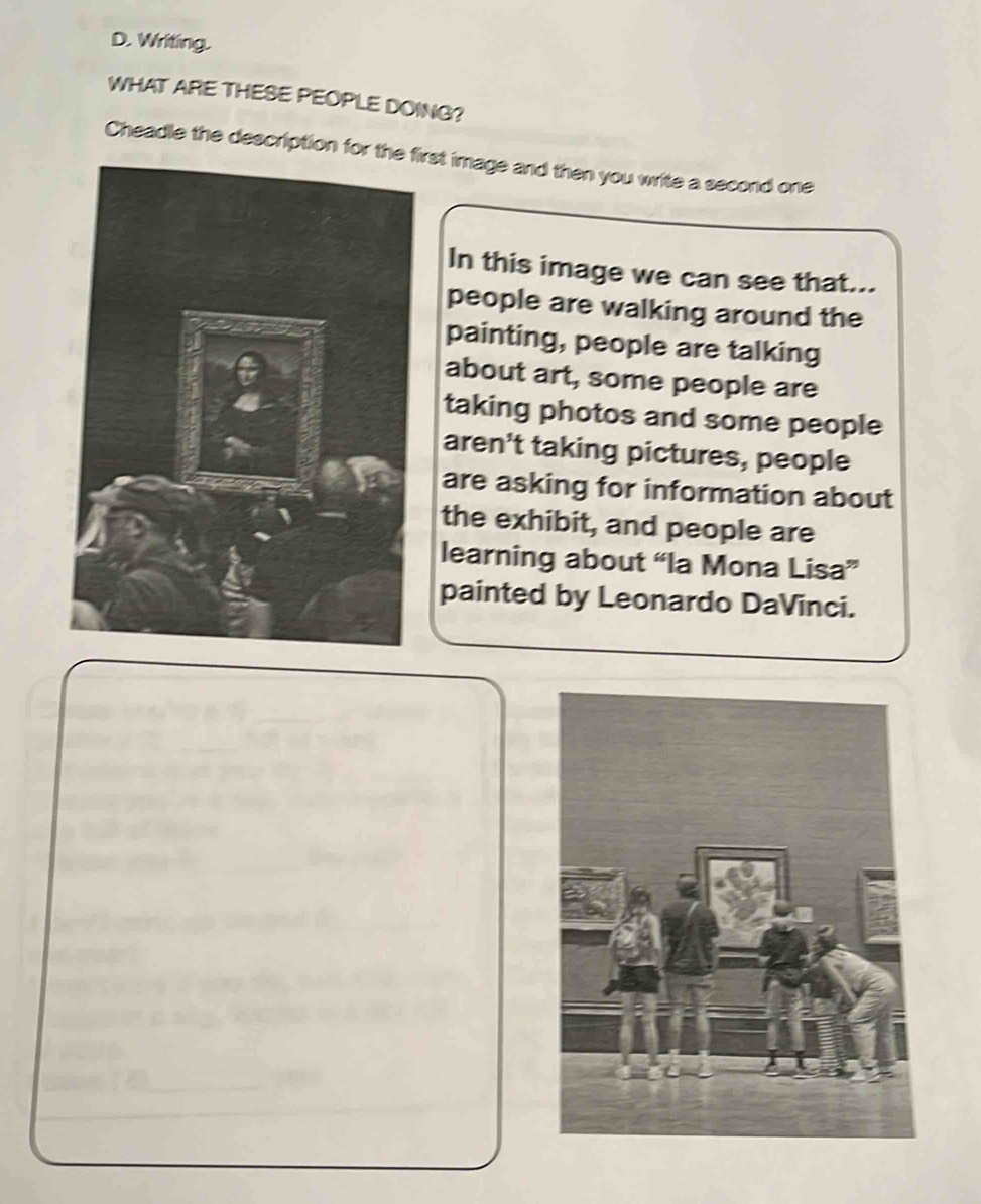 Writing.
WHAT ARE THESE PEOPLE DOING?
Cheadle the description for thirst image and then you write a second one
In this image we can see that...
people are walking around the
painting, people are talking
about art, some people are
taking photos and some people
aren't taking pictures, people
are asking for information about
the exhibit, and people are
learning about “la Mona Lisa”
painted by Leonardo DaVinci.