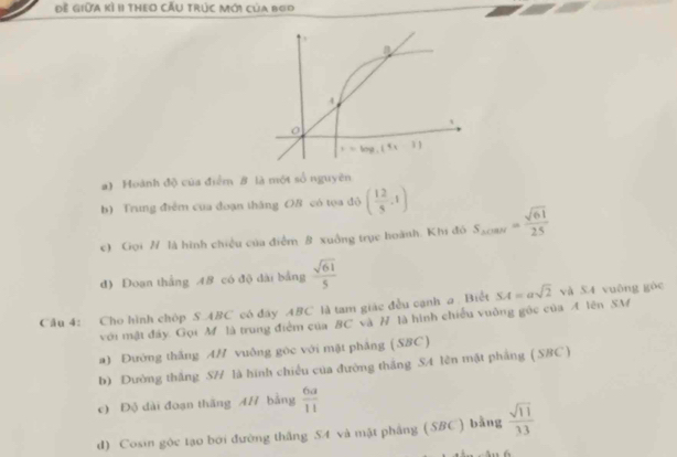 Đề Giữa kì II theo CẤu trúc Mới của boo
a) Hoành độ của điểm 8 là một số nguyên
b) Trung điểm của đoạn thắng OB có tọa độ ( 12/5 ,1)
c) Gọi H là hình chiều của điểm B xuồng trục hoành. Khi đó S_△ CMN= sqrt(61)/25 
d) Đoạn thắng 48 có độ dài bằng  sqrt(61)/5 
Cầu 4: Cho hình chóp S.ABC có đây ABC là tam giác đều cạnh a Biết SA=asqrt(2) và S4 vuông gòc
với mật đây Gọi M là trung điểm của BC và H là hình chiếu vuởng gốc của A lên SM
a) Đường thắng AH vuông gòc với mặt pháng (SBC )
b) Dường thắng SH là hình chiếu của đường thắng SA lên mặt phẳng ( SBC )
c) Độ dài đoạn thăng AH bằng  6a/11 
d) Cosin gòc tạo bởi đường thắng S4 và mặt phẳng (SBC ) bằng  sqrt(11)/13 