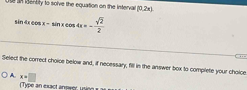 Use an identity to solve the equation on the interval [0,2π ).
sin 4xcos x-sin xcos 4x=- sqrt(2)/2 
Select the correct choice below and, if necessary, fill in the answer box to complete your choice
A. x=□
( Type an exa ct a swe ,