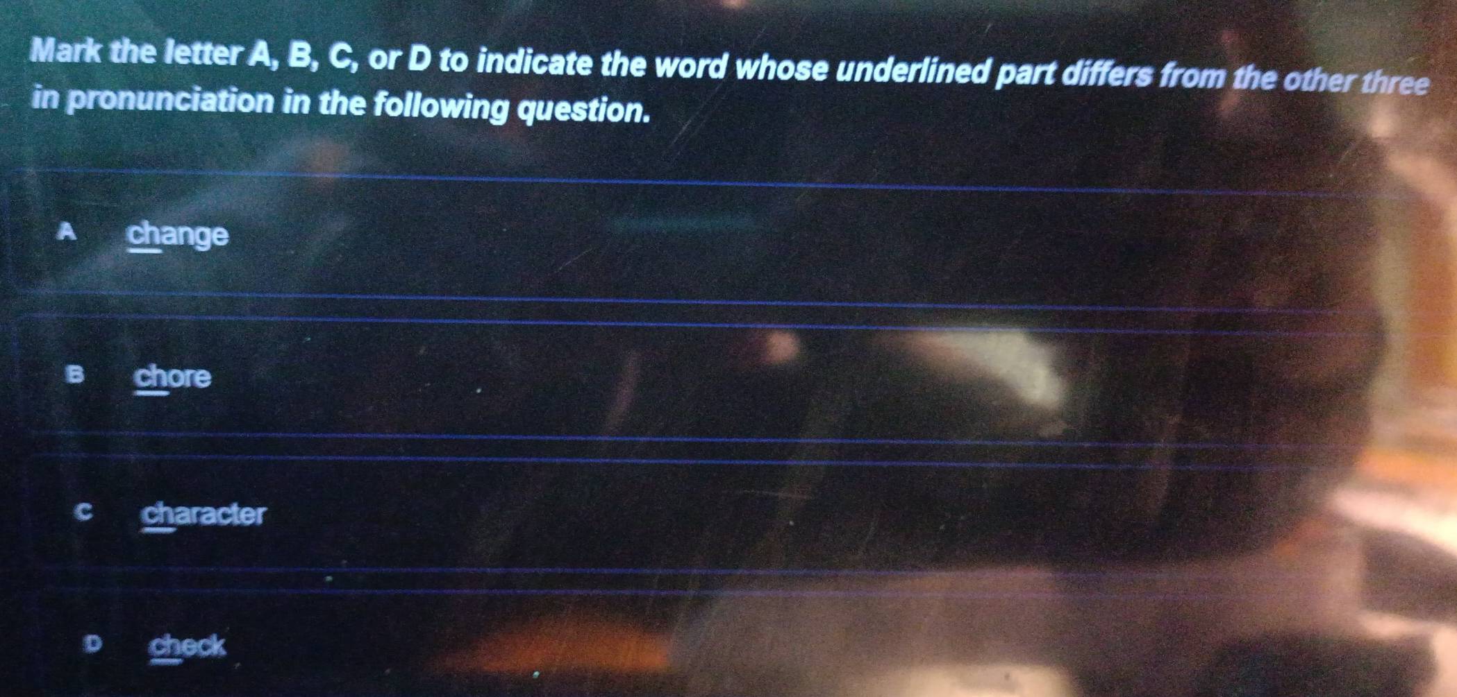 Mark the letter A, B, C, or D to indicate the word whose underlined part differs from the other three
in pronunciation in the following question.
A change
B chore
character
check