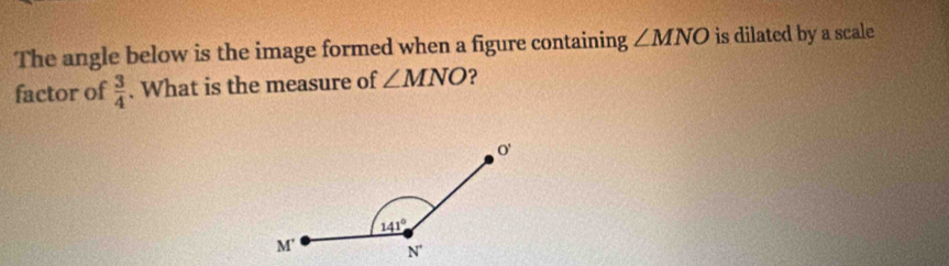 The angle below is the image formed when a figure containing ∠ MNO is dilated by a scale
factor of  3/4 . What is the measure of ∠ MNO ?