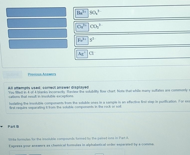 Ba^(2+)|SO_4^((2-)
Cu^2+)|CO_3^((2-)
Fe^3+)|S^(2-)
Ag^+|Cl^-
Submit Previous Answers 
All attempts used; correct answer displayed 
You filled in 4 of 4 blanks incorrectly. Review the solubility flow chart. Note that while many sulfates are commonly s 
cations that result in insoluble exceptions. 
Isolating the insoluble components from the soluble ones in a sample is an effective first step in purification. For exa 
first require separating it from the soluble components in the rock or soil. 
Part B 
Write formulas for the insoluble compounds formed by the paired ions in Part A 
Express your answers as chemical formulas in alphabetical order separated by a comma.