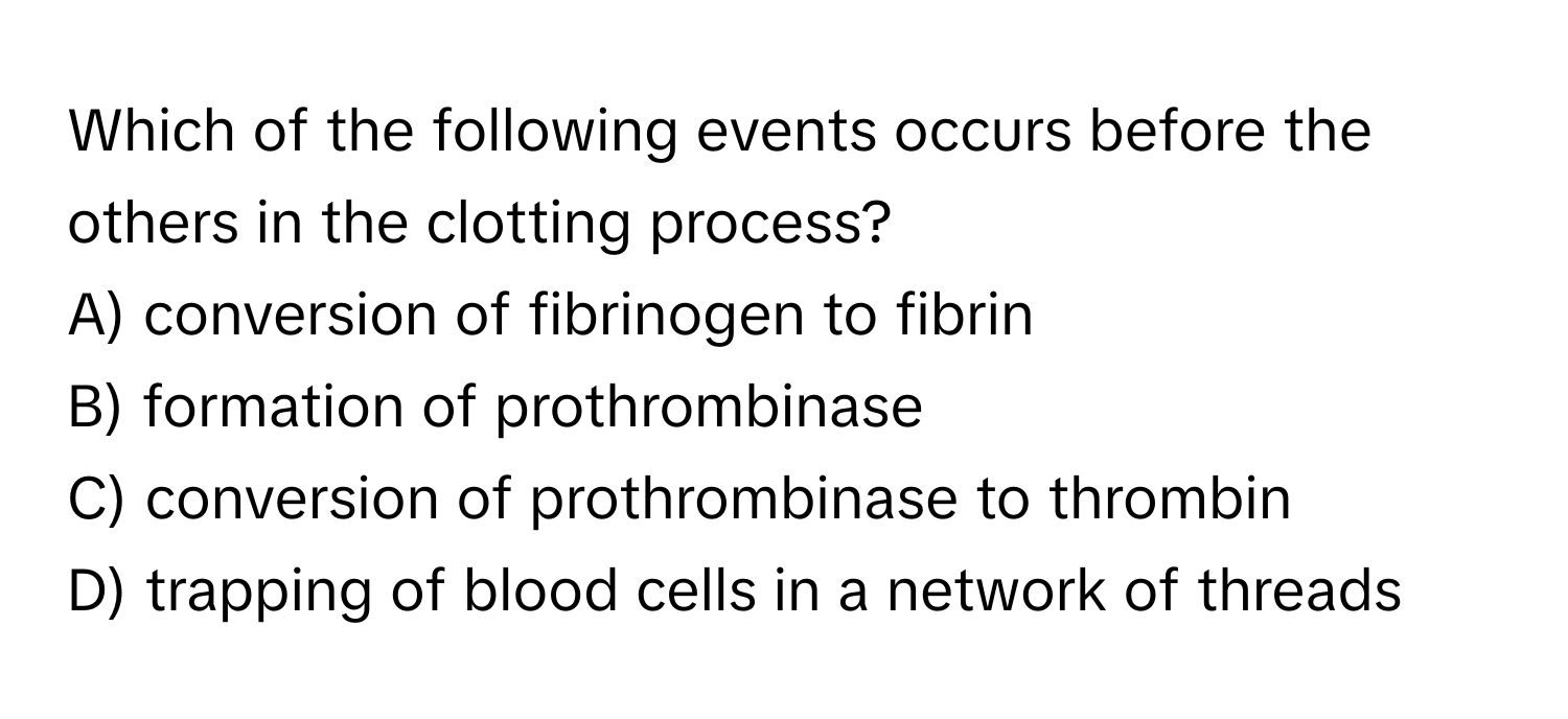 Which of the following events occurs before the others in the clotting process?

A) conversion of fibrinogen to fibrin
B) formation of prothrombinase
C) conversion of prothrombinase to thrombin
D) trapping of blood cells in a network of threads