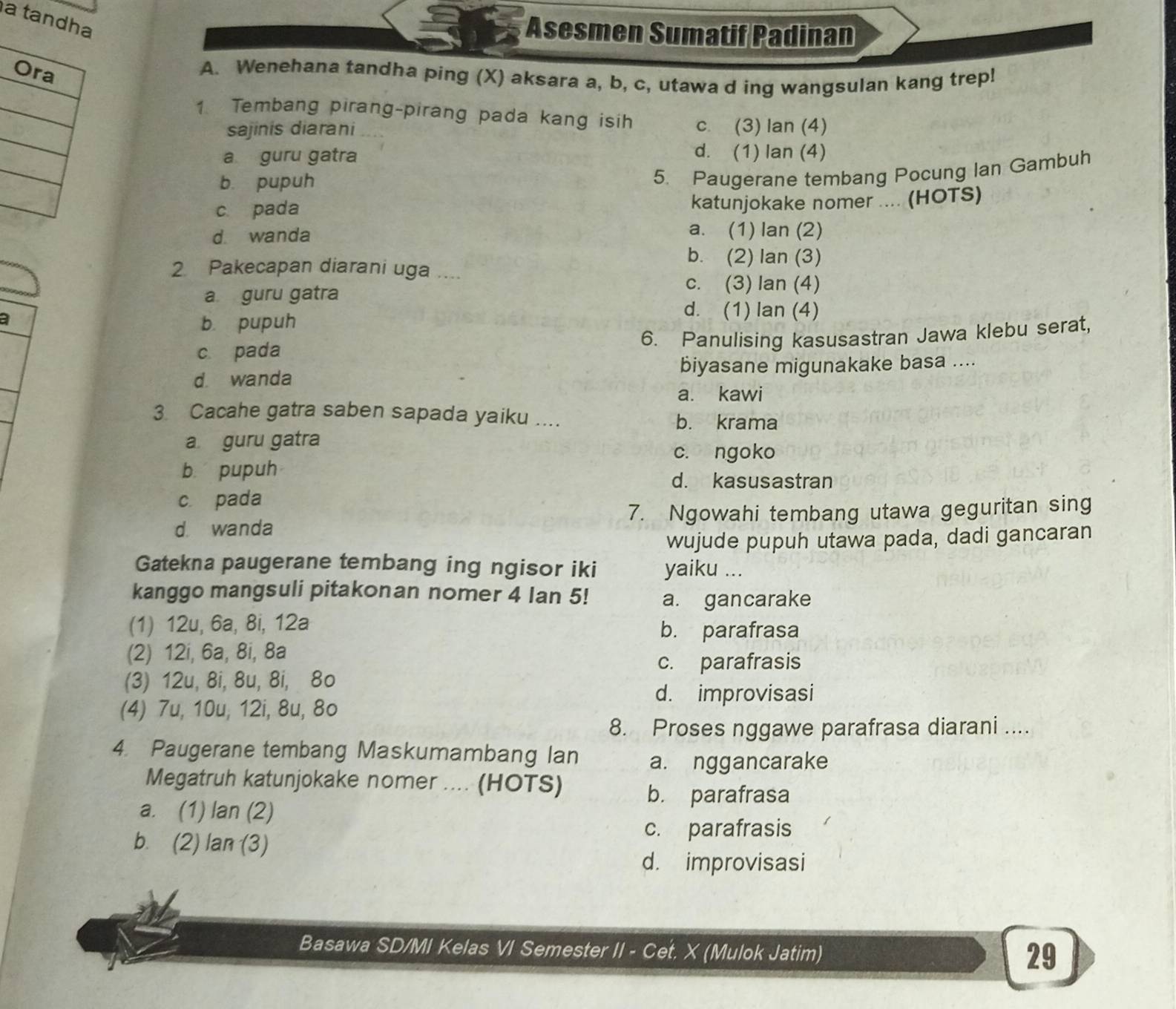 a t
Asesmen Sumatif Padinan
A. Wenehana tandha ping (X) aksara a, b, c, utawa d ing wangsulan kang trep!
1 Tembang pirang-pirang pada kang isih c. (3) Ian (4)
sajinis diarani
a guru gatra
d. (1) lan (4)
b. pupuh
5. Paugerane tembang Pocung Ian Gambuh
c. pada katunjokake nomer .... (HOTS)
d. wanda a. (1) lan (2)
b. (2) lan (3)
2 Pakecapan diarani uga …
a guru gatra
c. (3) lan (4)
a
d. (1) lan (4)
b. pupuh
c. pada
6. Panulising kasusastran Jawa klebu serat,
d. wanda biyasane migunakake basa ....
a. kawi
3 Cacahe gatra saben sapada yaiku ....
b. krama
a guru gatra
c. ngoko
b pupuh d. kasusastran
c. pada
d. wanda 7. Ngowahi tembang utawa geguritan sing
wujude pupuh utawa pada, dadi gancaran
Gatekna paugerane tembang ing ngisor iki yaiku ...
kanggo mangsuli pitakonan nomer 4 lan 5! a. gancarake
(1) 12u, 6a, 8i, 12a b. parafrasa
(2) 12i, 6a, 8i, 8a
c. parafrasis
(3) 12u, 8i, 8u, 8i, 8o
d. improvisasi
(4) 7u, 10u, 12i, 8u, 8o
8. Proses nggawe parafrasa diarani ....
4. Paugerane tembang Maskumambang Ian a. nggancarake
Megatruh katunjokake nomer .... (HOTS)
b. parafrasa
a. (1) lan (2)
b. (2) lan (3)
c. parafrasis
d. improvisasi
Basawa SD/MI Kelas VI Semester II - Cet. X (Mulok Jatim)
29