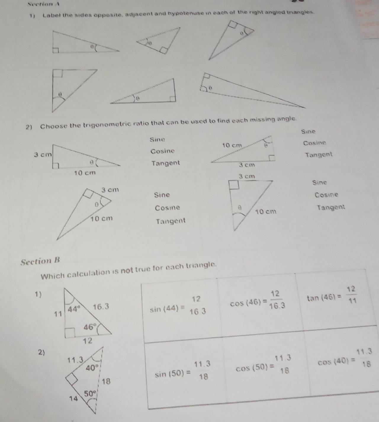 Label the sides opposite, adjacent and hypotenuse in each of the right angled trangles.
2) Choose the trigonometric ratio that can be used to find each missing angle.
Sine
Sine
Cosine
Cosine
Tangent
Tangent
Sine
SineCosine
Cosine 
Tangent
Tangent
Section B
Which calculation is not true for each triangle.
1)
sin (44)=beginarrayr 12 16.3endarray cos (46)= 12/16.3  tan (46)= 12/11 
2)
sin (50)=beginarrayr 11.3 18endarray cos (50)=beginarrayr 11.3 18endarray cos (40)=beginarrayr 11.3 18endarray