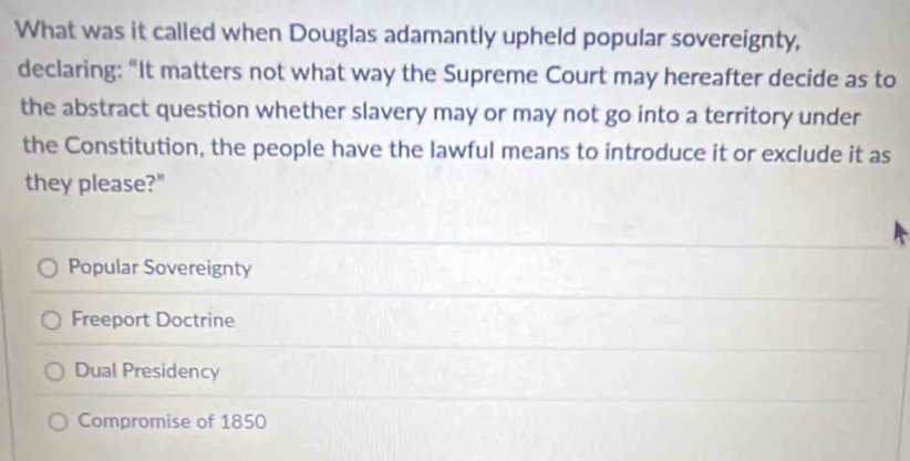 What was it called when Douglas adamantly upheld popular sovereignty,
declaring: “It matters not what way the Supreme Court may hereafter decide as to
the abstract question whether slavery may or may not go into a territory under
the Constitution, the people have the lawful means to introduce it or exclude it as
they please?"
Popular Sovereignty
Freeport Doctrine
Dual Presidency
Compromise of 1850