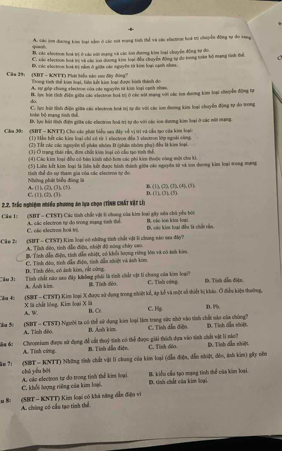 A. các ion dương kim loại nằm ở các nút mạng tinh thể và các electron hoá trị chuyển động tự do xung
quanh.
B. các electron hoá trị ở các nút mạng và các ion dương kim loại chuyển động tự do.
C. các electron hoá trị và các ion dương kim loại đều chuyển động tự do trong toàn bộ mạng tinh thể. C
D. các electron hoá trị nằm ở giữa các nguyên tử kim loại cạnh nhau.
Câu 29: (SBT - KNTT) Phát biểu nào sau đây đúng?
Trong tinh thể kim loại, liên kết kim loại được hình thành do
A. sự góp chung electron của các nguyên tử kim loại cạnh nhau.
B. lực hút tĩnh điện giữa các electron hoá trị ở các nút mạng với các ion dương kim loại chuyển động tự
do.
C. lực hút tĩnh điện giữa các electron hoá trị tự do với các ion dương kim loại chuyển động tự do trong
toàn bộ mạng tinh thể.
D. lực hút tĩnh điện giữa các electron hoá trị tự do với các ion dương kim loại ở các nút mạng.
Câu 30: (SBT - KNTT) Cho các phát biểu sau đây về vị trí và cấu tạo của kim loại:
(1) Hầu hết các kim loại chỉ có từ 1 electron đến 3 electron lớp ngoài cùng.
(2) Tất các các nguyên tố phân nhóm B (phân nhóm phụ) đều là kim loại.
(3) Ở trạng thái rắn, đơn chất kim loại có cấu tạo tinh thể.
(4) Các kim loại đều có bán kính nhỏ hơn các phi kim thuộc cùng một chu kì.
(5) Liên kết kim loại là liên kết được hình thành giữa các nguyên tử và ion dương kim loại trong mạng
tinh thể do sự tham gia của các electron tự do.
Những phát biểu đúng là
A. (1), (2), (3), (5).
B. (1), (2),(3),(4),(5).
C. (1), (2), (3). D. (1), (3 ),(5).
* 2.2. Trắc nghiệm nhiều phương án lựa chọn (TÍNH CHẤT VẠT LÍ)
Câu 1:  (SBT - CTST) Các tính chất vật lí chung của kim loại gây nên chủ yếu bởi
A. các electron tự do trong mạng tinh thể. B. các ion kim loại.
C. các electron hoá trị. D. các kim loại đều là chất rắn.
Câu 2: (SBT - CTST) Kim loại có những tính chất vật lí chung nào sau đây?
A. Tỉnh dẻo, tính dẫn điện, nhiệt độ nóng chảy cao.
B. Tính dẫn điện, tính dẫn nhiệt, có khối lượng riêng lớn và có ánh kim.
C. Tính dẻo, tính dẫn điện, tính dẫn nhiệt và ánh kim.
D. Tính dẻo, có ánh kim, rất cứng.
Câu 3: Tính chất nào sau đây không phải là tính chất vật lí chung của kim loại?
A. Ánh kim. B. Tính dẻo. C. Tính cứng. D. Tính dẫn điện.
Câu 4: (SBT- CTST) Kim loại X được sử dụng trong nhiệt kế, áp kế và một số thiết bị khác. Ở điều kiện thường,
Xlà chất lỏng. Kim loại X là D. Pb.
A. W. B. Cr. C. Hg.
Câu 5: (SBT - CTST) Người ta có thể sử dụng kim loại làm trang sức nhờ vào tính chất nào của chúng?
A. Tính dẻo. B. Ánh kim. C. Tính dẫn điện. D. Tính dẫn nhiệt.
âu 6: Chromium được sử dụng để cất thuỷ tinh có thể được giải thích dựa vào tính chất vật lí nào?
A. Tính cứng. B. Tính dẫn điện. C. Tính dẻo. D. Tính dẫn nhiệt.
âu 7:  (SBT - KNTT) Những tính chất vật lí chung của kim loại (dẫn điện, dẫn nhiệt, dẻo, ánh kim) gây nên
chủ yếu bởi
A. các electron tự do trong tinh thể kim loại. B. kiểu cấu tạo mạng tinh thể của kim loại.
C. khối lượng riêng của kim loại. D. tính chất của kim loại.
u 8: (SBT - KNTT) Kim loại có khả năng dẫn điện vì
A. chúng có cấu tạo tinh thể.