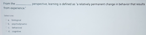 From the_ perspective, learning is defined as "a relatively permanent change in behavior that results
from experience."
Select one:
a biological
b. psychodynamic
c. behavioral
d. cognitive