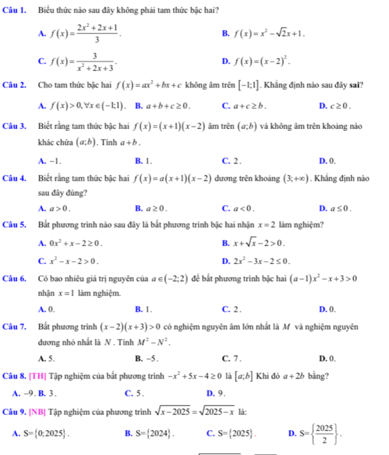 Biểu thức nào sau đây không phải tam thức bậc hai?
A. f(x)= (2x^2+2x+1)/3 . B. f(x)=x^2-sqrt(2)x+1.
C. f(x)= 3/x^2+2x+3 .
D. f(x)=(x-2)^2.
Câu 2. Cho tam thức bậc hai f(x)=ax^2+bx+c không âm trên [-1;1]. Khẳng định nào sau đây sai?
A. f(x)>0,forall x∈ (-1;1) B. a+b+c≥ 0. C. a+c≥ b. D. c≥ 0.
Câu 3. Biết rằng tam thức bậc hai f(x)=(x+1)(x-2) âm trên (a;b) và không âm trên khoảng nào
khác chứa (a;b). Tính a+b.
A. -1. B. 1. C. 2 . D. 0.
Câu 4. Biết rằng tam thức bậc hai f(x)=a(x+1)(x-2) dương trên khoảng (3;+∈fty ). Khẳng định nào
sau đây đúng?
A. a>0. B. a≥ 0. C. a<0. D. a≤ 0.
Câu 5. Bất phương trình nào sau đây là bắt phương trình bậc hai nhận x=2 làm nghiệm?
A. 0x^2+x-2≥ 0. B. x+sqrt(x)-2>0.
C. x^2-x-2>0. D. 2x^2-3x-2≤ 0.
Câu 6. Có bao nhiêu giá trị nguyên của a∈ (-2;2) để bắt phương trình bậc hai (a-1)x^2-x+3>0
nhận x=1 làm nghiệm.
A. 0. B. 1. C. 2 . D. 0.
Câu 7. Bất phương trình (x-2)(x+3)>0 có nghiệm nguyên âm lớn nhất là Mô và nghiệm nguyên
dương nhỏ nhất là N . Tính M^2-N^2.
A. 5. B. -5 . C. 7 . D. 0.
Câu 8. [TH] Tập nghiệm của bắt phương trình -x^2+5x-4≥ 0 là [a;b] Khi đó a+2b bằng?
A. -9 . B. 3 . C. 5 . D. 9.
Câu 9. [NB] Tập nghiệm của phương trình sqrt(x-2025)=sqrt(2025-x) là:
A. S= 0;2025 . B. S= 2024 . C. S= 2025 . D. S=  2025/2  .
_