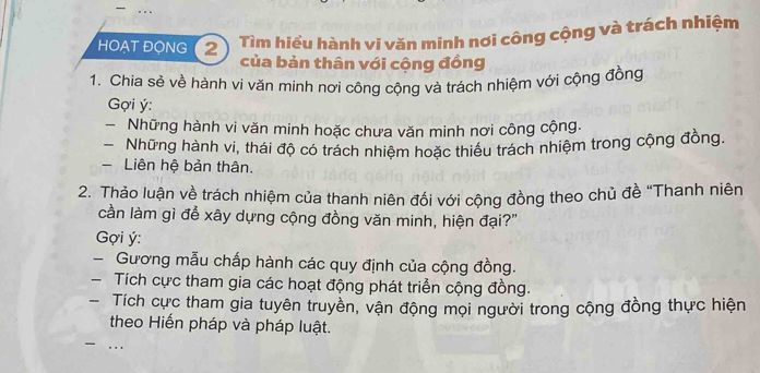 HOẠT ĐONG (2 
Tìm hiểu hành vi văn minh nơi công cộng và trách nhiệm 
của bản thân với cộng đồng 
1. Chia sẻ về hành vi văn minh nơi công cộng và trách nhiệm với cộng đồng 
Gợi ý : 
- Những hành vi văn minh hoặc chưa văn minh nơi công cộng. 
Những hành vi, thái độ có trách nhiệm hoặc thiếu trách nhiệm trong cộng đồng. 
Liên hệ bản thân. 
2. Thảo luận về trách nhiệm của thanh niên đối với cộng đồng theo chủ đề "Thanh niên 
cần làm gì để xây dựng cộng đồng văn minh, hiện đại?" 
Gợi ý : 
- Gương mẫu chấp hành các quy định của cộng đồng. 
- Tích cực tham gia các hoạt động phát triển cộng đồng. 
- Tích cực tham gia tuyên truyền, vận động mọi người trong cộng đồng thực hiện 
theo Hiến pháp và pháp luật.