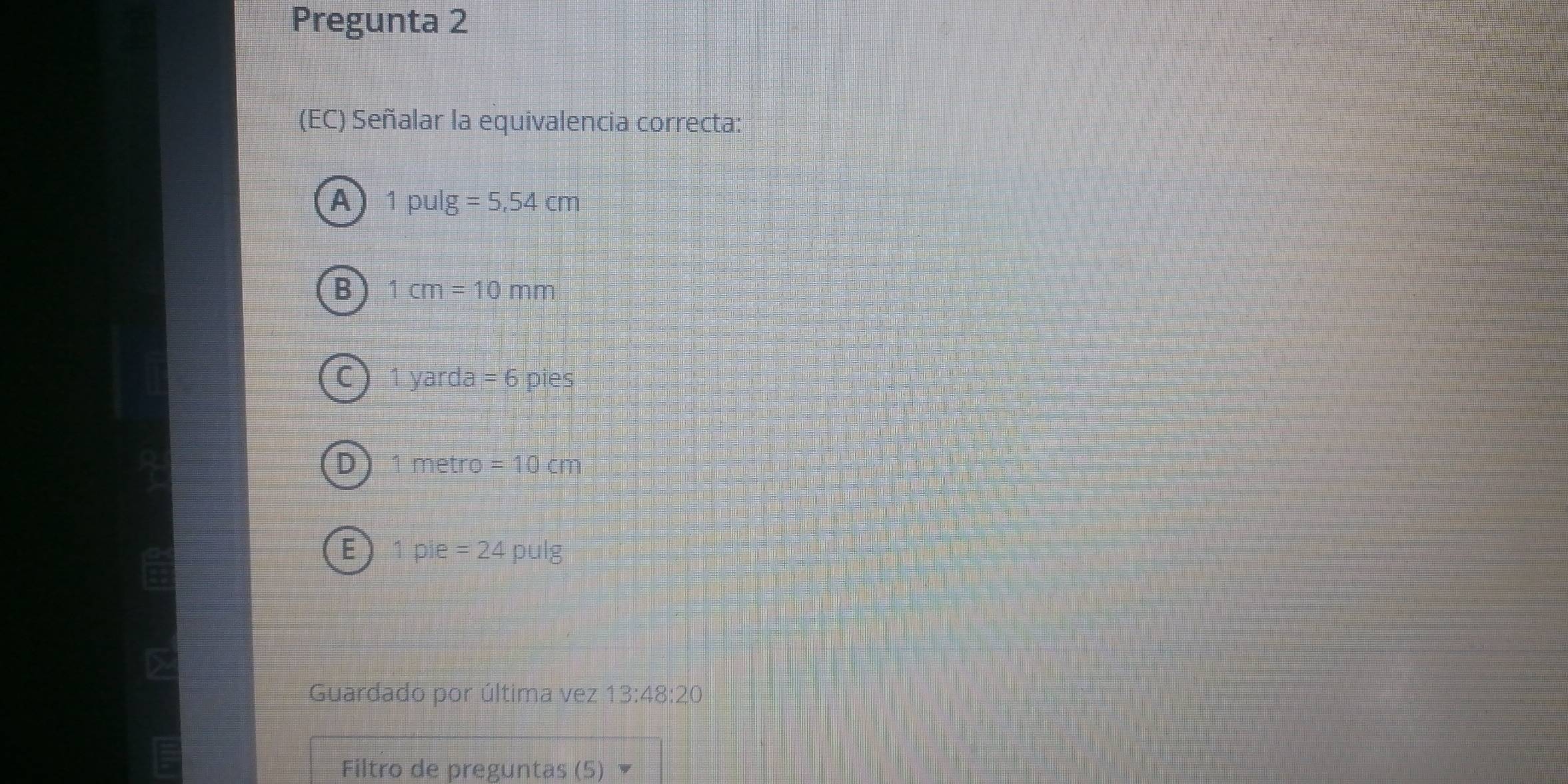 Pregunta 2
(EC) Señalar la equivalencia correcta:
A 1pulg =5,54cm
B 1cm=10mm
C 1yarda=6 pies
1 metro =10cm
E ) 1 pie =24pulg
Guardado por última vez 13:48:20
Filtro de preguntas (5)