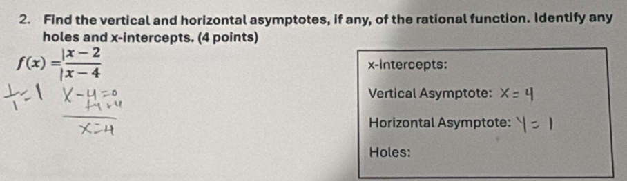 Find the vertical and horizontal asymptotes, if any, of the rational function. Identify any 
holes and x-intercepts. (4 points)
f(x)= (|x-2)/|x-4  x-intercepts: 
Vertical Asymptote: 
Horizontal Asymptote: 
Holes: