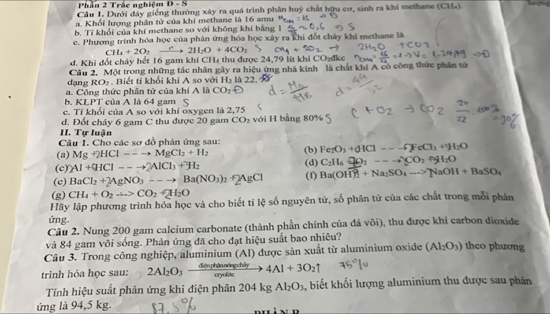 Phần 2 Trắc nghiệm D-S
Câu 1. Dưới dây giếng thường xảy ra quá trình phân huỷ chất hữu cơ, sinh ra khí methane (CH_4)
a. Khối lượng phân tử của khí methane là 16 amu
b. Tỉ khối của khí methane so với không khí bằng 1
c. Phương trình hóa học của phản ứng hóa học xảy ra khi đốt cháy khí methane là
CH_4+2O_2xrightarrow  2H_2O+4CO_2
d. Khi đốt cháy hết 16 gam khí CH4 thu được 24,79 lít khí CO_2dkc
Câu 2. Một trong những tác nhân gây ra hiệu ứng nhà kính là chất khí A có công thức phân tử
dạng RO_2. Biết tỉ khối khí A so với H_2 là 22.
a. Công thức phân tử của khí A là CO_2
b. KLPT của A là 64 gam S
c. Tỉ khối của A so với khí oxygen là 2,75
d. Đốt cháy 6 gam C thu được 20 gam CO_2 với H bằng 80% S
II. Tự luận
Câu 1. Cho các sơ đồ phản ứng sau:
(a) Mg+2HCl--to MgCl_2+H_2 (b) Fe_2O_3+_6HCl---F_2FeCl_3+_2O
(c) 2Al+(HCl--to 2AlCl_3+H_2
(d) C_2H_6++2O_2--to CO_2+H_2O
(e) BaCl_2+2AgNO_3--to Ba(NO_3)_2+2AgCl (f) Ba(OH)_2^(2+Na_2)SO_4to NaOH+BaSO_4
(g) CH_4+O_2to CO_2+2H_2O
Hãy lập phương trình hóa học và cho biết tỉ lệ số nguyên tử, số phân tử của các chất trong mỗi phản
ứng.
Câu 2. Nung 200 gam calcium carbonate (thành phần chính của đá vôi), thu được khí carbon dioxide
và 84 gam vôi sống. Phản ứng đã cho đạt hiệu suất bao nhiêu?
Câu 3. Trong công nghiệp, aluminium (Al) được sản xuất từ aluminium oxide (Al_2O_3) theo phương
trình hóa học sau: 2Al_2O_3xrightarrow denphinningchiy4Al+3O_2uparrow
Tính hiệu suất phản ứng khi điện phân 204kgAl_2O_3 , biết khối lượng aluminium thu được sau phản
ứng là 94,5 kg.